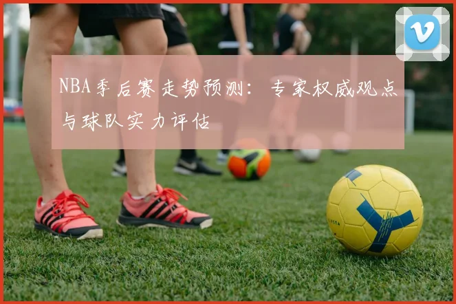 NBA季后赛走势预测:专家权威观点与球队实力评估