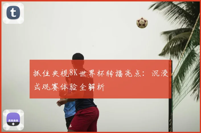 抓住央视8K世界杯转播亮点：沉浸式观赛体验全解析