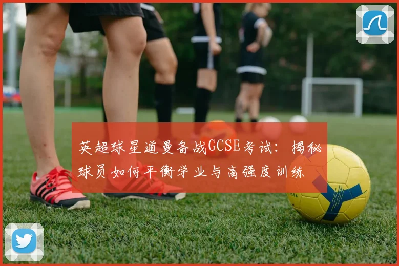 英超球星道曼备战GCSE考试:揭秘球员如何平衡学业与高强度训练