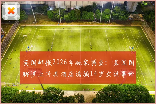 英国邮报2026年独家调查:某国国脚涉土耳其酒店诱骗14岁女孩事件全梳理,法律后果与社会影响深度分析