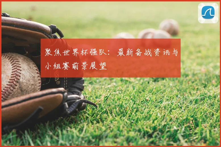 聚焦世界杯强队:最新备战资讯与小组赛前景展望
