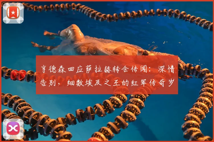亨德森回应萨拉赫转会传闻:深情告别,细数埃及之王的红军传奇岁月