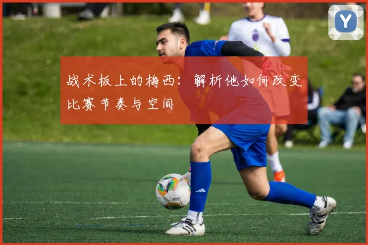 战术板上的梅西：解析他如何改变比赛节奏与空间