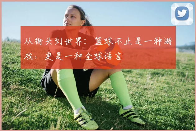 从街头到世界:篮球不止是一种游戏,更是一种全球语言