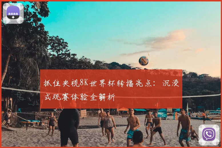 抓住央视8K世界杯转播亮点:沉浸式观赛体验全解析
