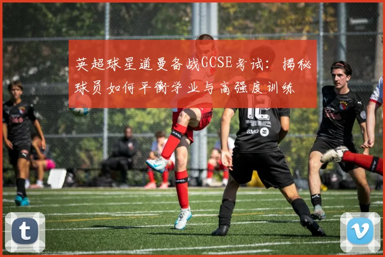 英超球星道曼备战GCSE考试:揭秘球员如何平衡学业与高强度训练