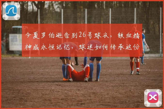今夏罗伯逊告别26号球衣，铁血精神成永恒记忆，球迷如何传承这份力量？