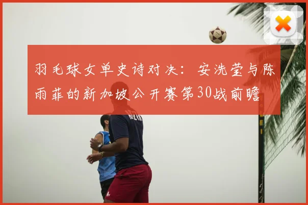 羽毛球女单史诗对决:安洗莹与陈雨菲的新加坡公开赛第30战前瞻