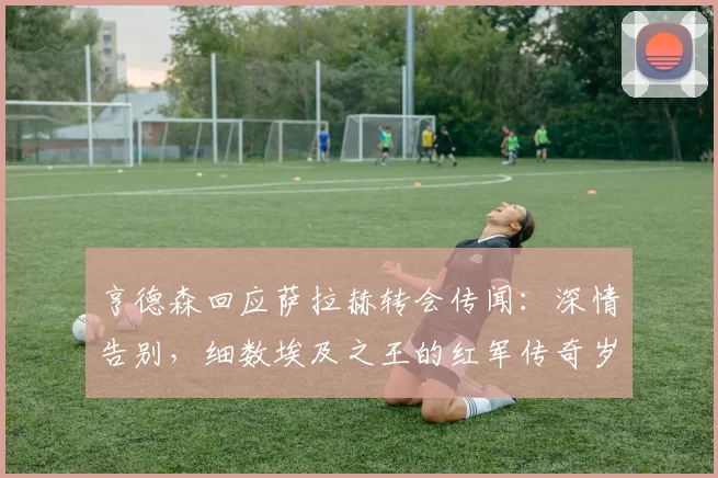 亨德森回应萨拉赫转会传闻:深情告别,细数埃及之王的红军传奇岁月