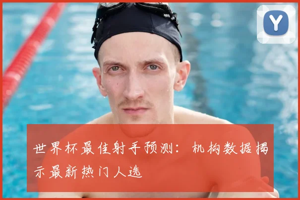 世界杯最佳射手预测：机构数据揭示最新热门人选